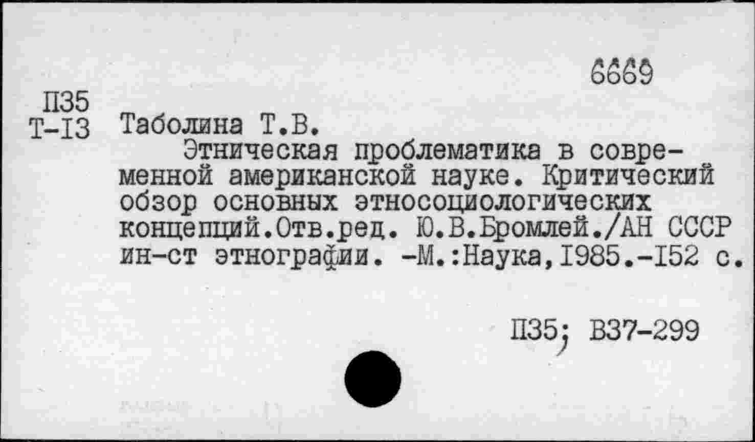 ﻿П35
Т-13
6650
Таболина Т.В.
Этническая проблематика в современной американской науке. Критический обзор основных этносоциологических концепций.Отв.ред. Ю.В.Бромлей./АН СССР ин-ст этнографии. -М.:Наука,1985.-152 с.
П35: В37-299